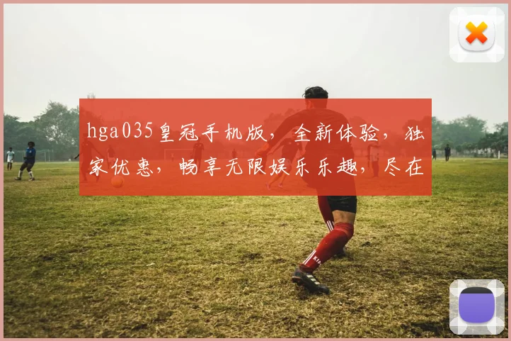 hga035皇冠手机版，全新体验，独家优惠，畅享无限娱乐乐趣，尽在指尖